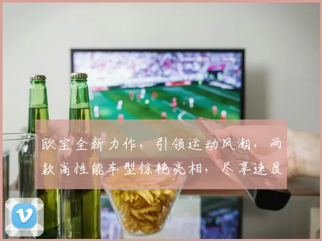 欧宝全新力作，引领运动风潮，两款高性能车型惊艳亮相，尽享速度与激情