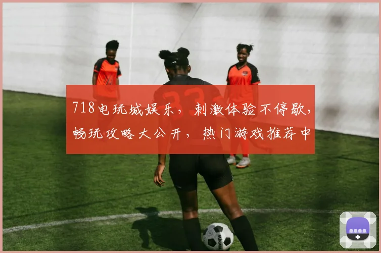 718电玩城娱乐，刺激体验不停歇，畅玩攻略大公开，热门游戏推荐中