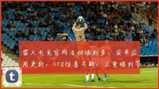 雷火电竞官网活动福利多，安卓应用更新，org惊喜不断，三重福利等你来